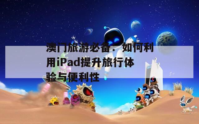 澳门旅游必备：如何利用iPad提升旅行体验与便利性