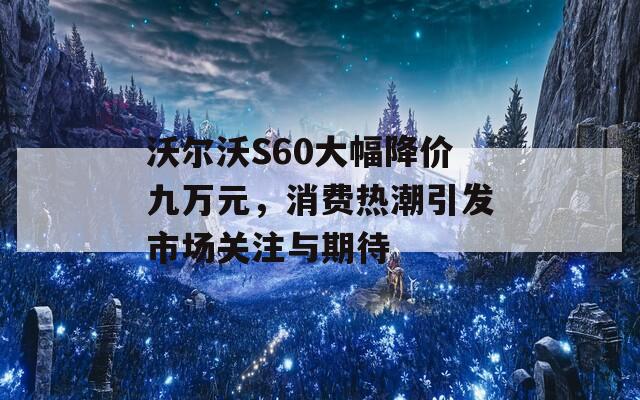 沃尔沃S60大幅降价九万元，消费热潮引发市场关注与期待