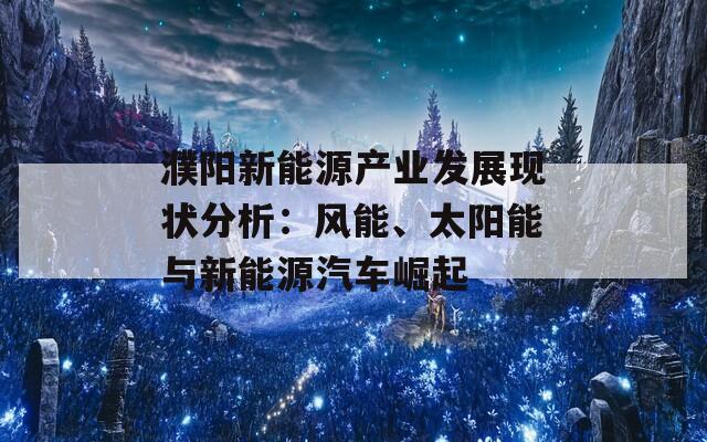 濮阳新能源产业发展现状分析：风能、太阳能与新能源汽车崛起