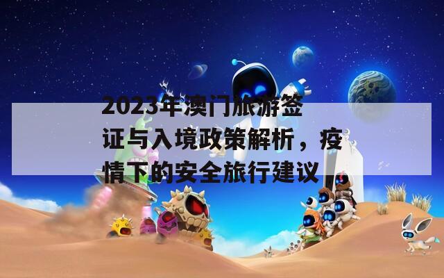 2023年澳门旅游签证与入境政策解析，疫情下的安全旅行建议