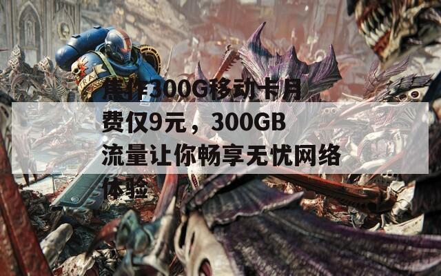 焦作300G移动卡月费仅9元，300GB流量让你畅享无忧网络体验