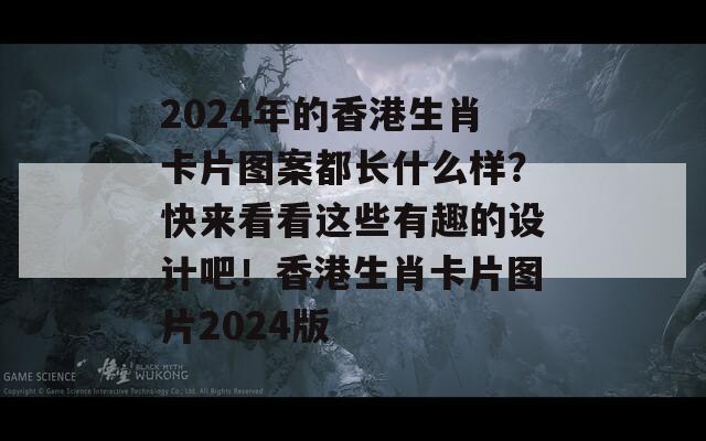 2024年的香港生肖卡片图案都长什么样？快来看看这些有趣的设计吧！香港生肖卡片图片2024版