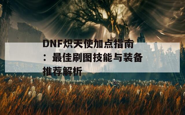 DNF炽天使加点指南：最佳刷图技能与装备推荐解析