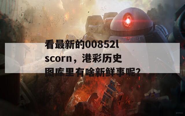 看最新的00852lscorn，港彩历史图库里有啥新鲜事呢？