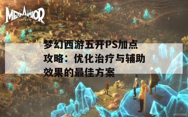 梦幻西游五开PS加点攻略：优化治疗与辅助效果的最佳方案