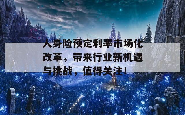 人身险预定利率市场化改革，带来行业新机遇与挑战，值得关注！