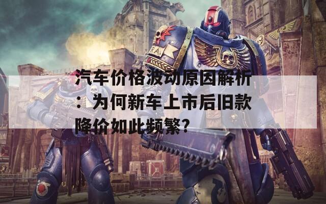 汽车价格波动原因解析：为何新车上市后旧款降价如此频繁?