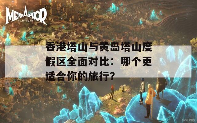 香港塔山与黄岛塔山度假区全面对比：哪个更适合你的旅行？