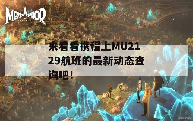 来看看携程上MU2129航班的最新动态查询吧！