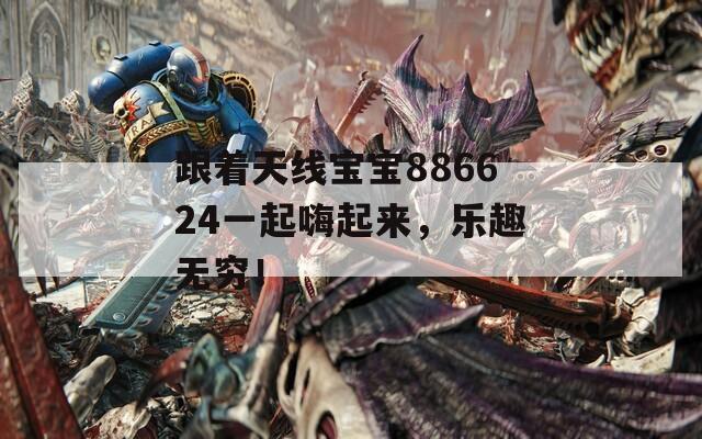 跟着天线宝宝886624一起嗨起来，乐趣无穷！