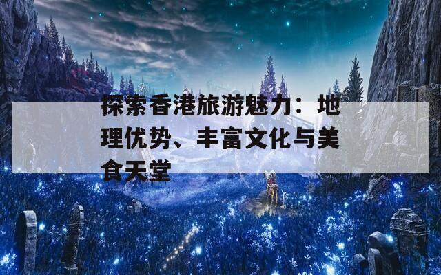 探索香港旅游魅力：地理优势、丰富文化与美食天堂