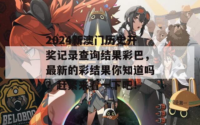 2024新澳门历史开奖记录查询结果彩巴，最新的彩结果你知道吗？赶紧来看一下吧！