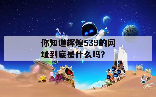 你知道辉煌539的网址到底是什么吗？