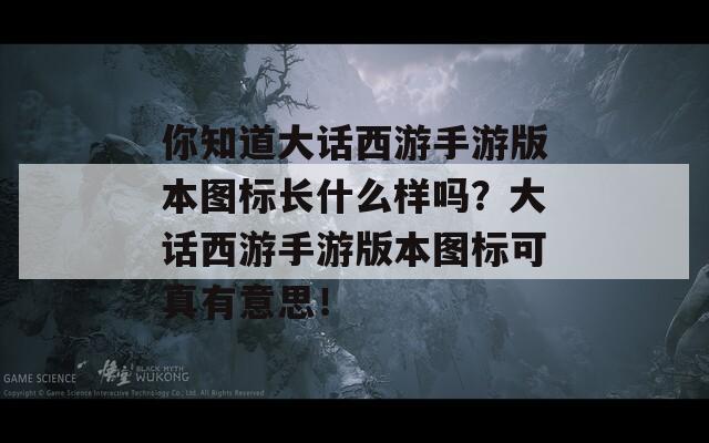 你知道大话西游手游版本图标长什么样吗？大话西游手游版本图标可真有意思！