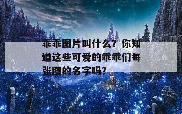 乖乖图片叫什么？你知道这些可爱的乖乖们每张图的名字吗？