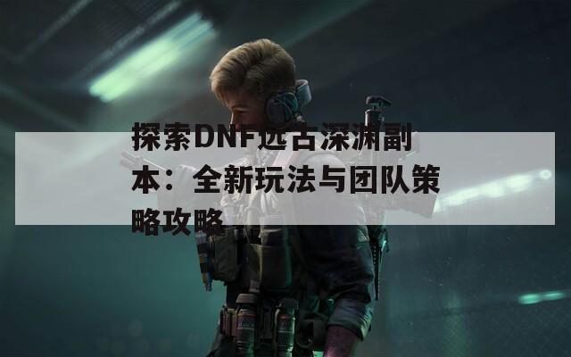 探索DNF远古深渊副本：全新玩法与团队策略攻略