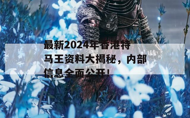 最新2024年香港特马王资料大揭秘，内部信息全面公开！