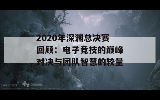 2020年深渊总决赛回顾：电子竞技的巅峰对决与团队智慧的较量