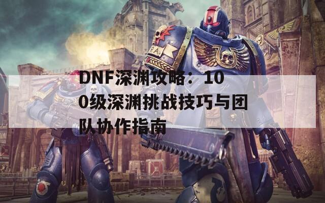 DNF深渊攻略：100级深渊挑战技巧与团队协作指南