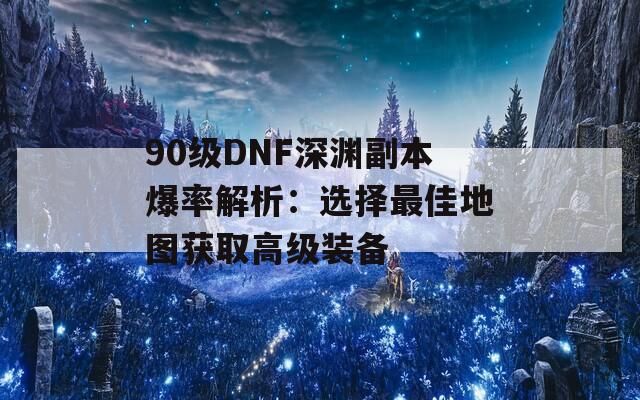 90级DNF深渊副本爆率解析：选择最佳地图获取高级装备