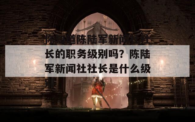 你知道陈陆军新闻社社长的职务级别吗？陈陆军新闻社社长是什么级别