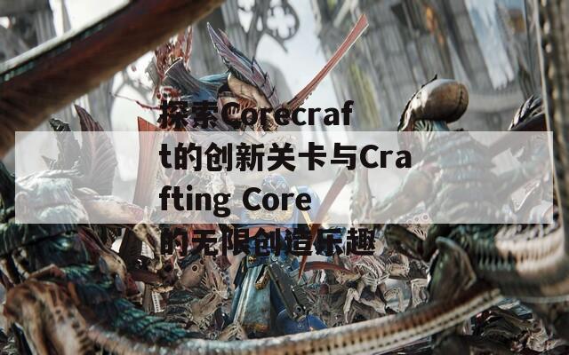 探索Corecraft的创新关卡与Crafting Core的无限创造乐趣