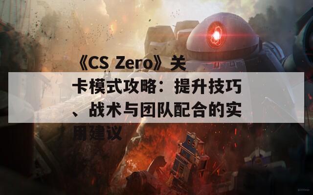 《CS Zero》关卡模式攻略：提升技巧、战术与团队配合的实用建议