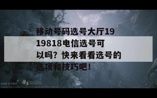 移动号码选号大厅1919818电信选号可以吗？快来看看选号的选项和技巧吧！