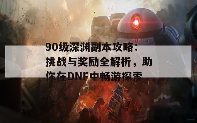 90级深渊副本攻略：挑战与奖励全解析，助你在DNF中畅游探索