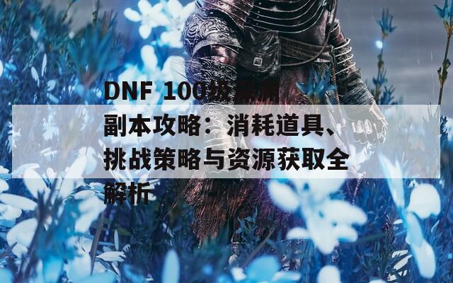 DNF 100级深渊副本攻略：消耗道具、挑战策略与资源获取全解析