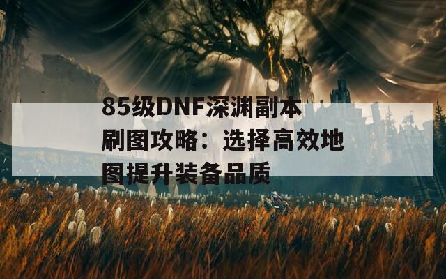 85级DNF深渊副本刷图攻略：选择高效地图提升装备品质