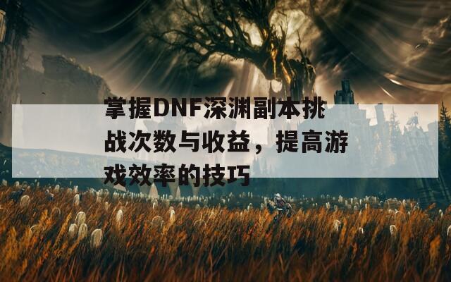 掌握DNF深渊副本挑战次数与收益，提高游戏效率的技巧