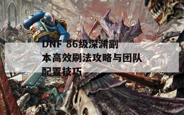 DNF 86级深渊副本高效刷法攻略与团队配置技巧