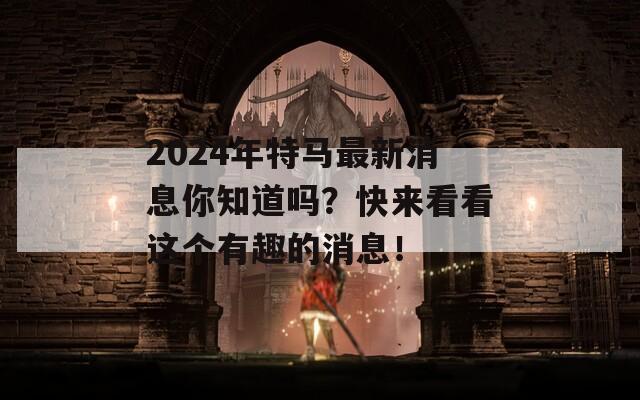 2024年特马最新消息你知道吗？快来看看这个有趣的消息！