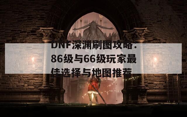 DNF深渊刷图攻略：86级与66级玩家最佳选择与地图推荐