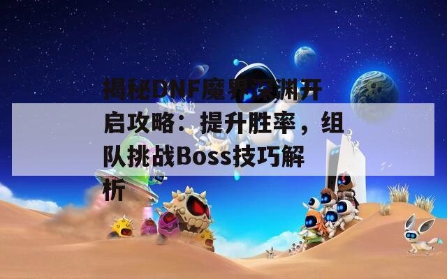 揭秘DNF魔界深渊开启攻略：提升胜率，组队挑战Boss技巧解析