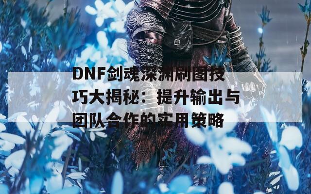 DNF剑魂深渊刷图技巧大揭秘：提升输出与团队合作的实用策略