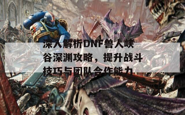 深入解析DNF兽人峡谷深渊攻略，提升战斗技巧与团队合作能力