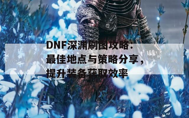 DNF深渊刷图攻略：最佳地点与策略分享，提升装备获取效率