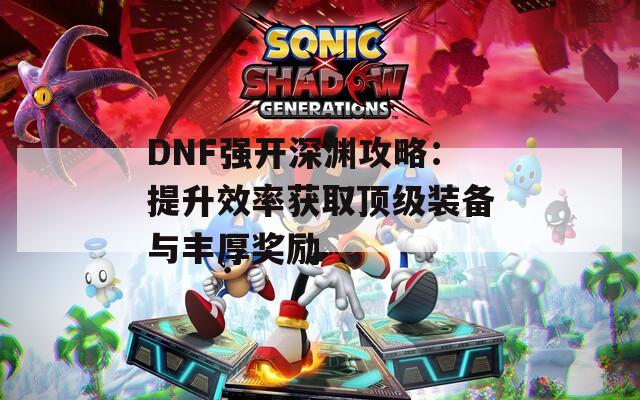 DNF强开深渊攻略：提升效率获取顶级装备与丰厚奖励