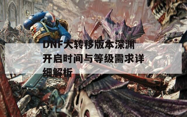 DNF大转移版本深渊开启时间与等级需求详细解析