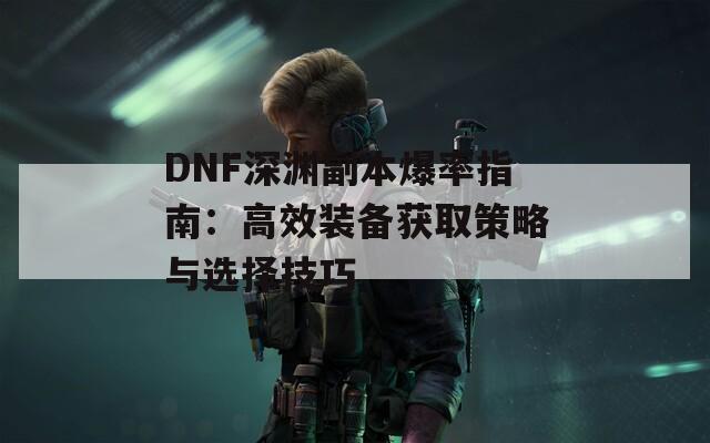 DNF深渊副本爆率指南：高效装备获取策略与选择技巧