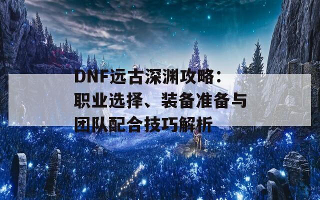 DNF远古深渊攻略：职业选择、装备准备与团队配合技巧解析