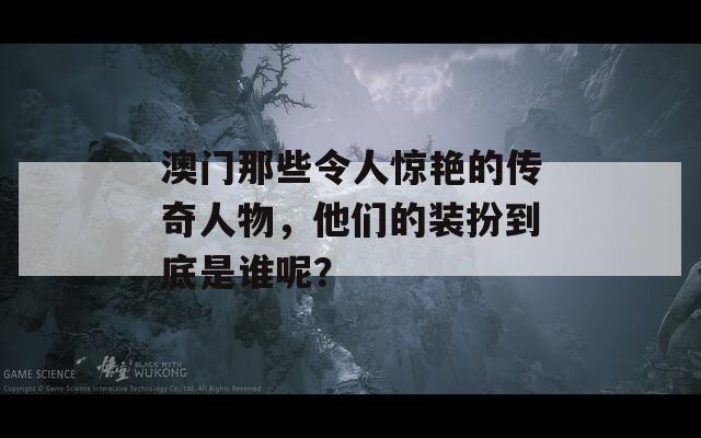 澳门那些令人惊艳的传奇人物，他们的装扮到底是谁呢？