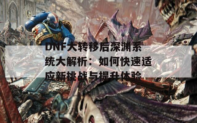 DNF大转移后深渊系统大解析：如何快速适应新挑战与提升体验