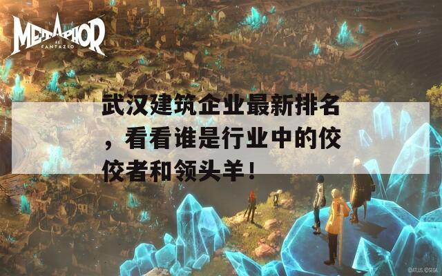 武汉建筑企业最新排名，看看谁是行业中的佼佼者和领头羊！