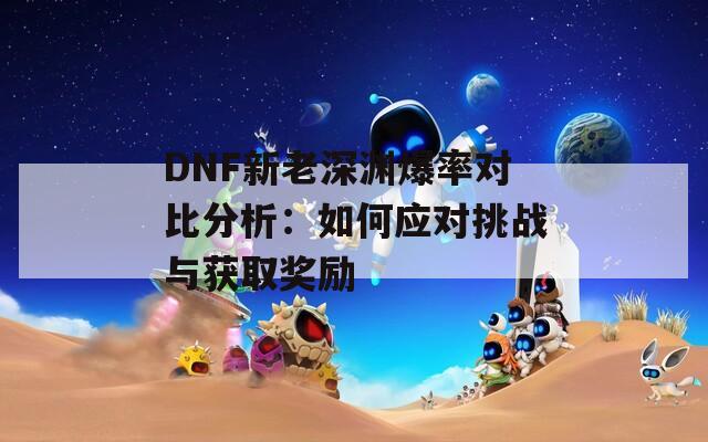 DNF新老深渊爆率对比分析：如何应对挑战与获取奖励