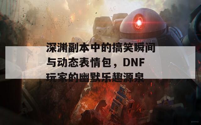 深渊副本中的搞笑瞬间与动态表情包，DNF玩家的幽默乐趣源泉