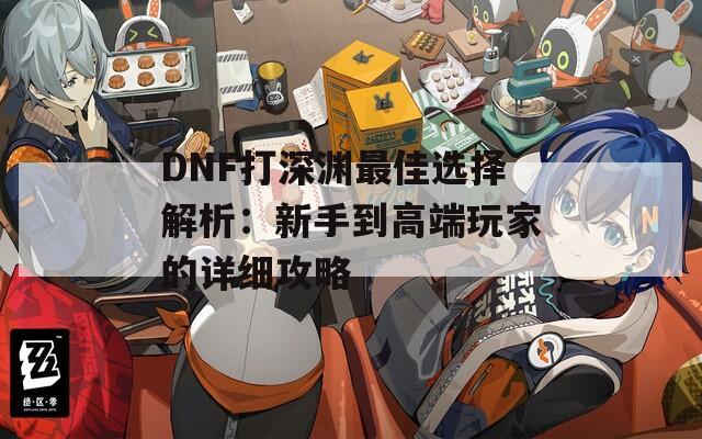 DNF打深渊最佳选择解析：新手到高端玩家的详细攻略