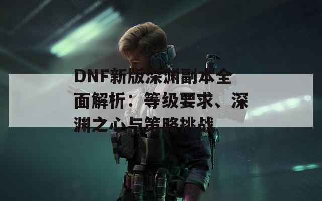 DNF新版深渊副本全面解析：等级要求、深渊之心与策略挑战